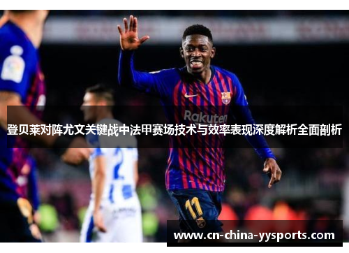 登贝莱对阵尤文关键战中法甲赛场技术与效率表现深度解析全面剖析