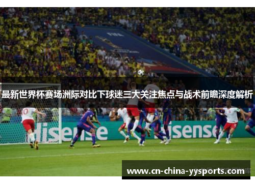 最新世界杯赛场洲际对比下球迷三大关注焦点与战术前瞻深度解析